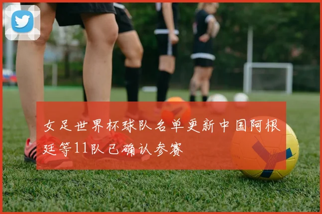 女足世界杯球队名单更新中国阿根廷等11队已确认参赛