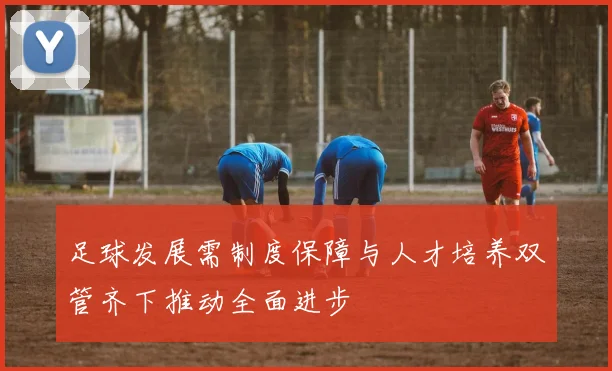 足球发展需制度保障与人才培养双管齐下推动全面进步