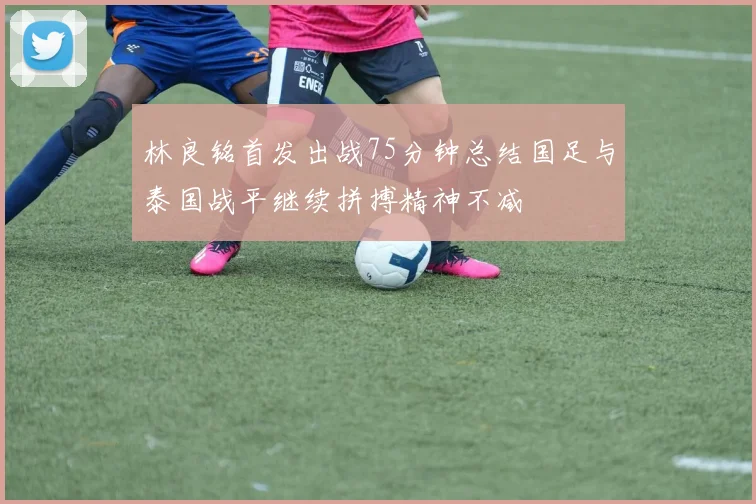 林良铭首发出战75分钟总结国足与泰国战平继续拼搏精神不减