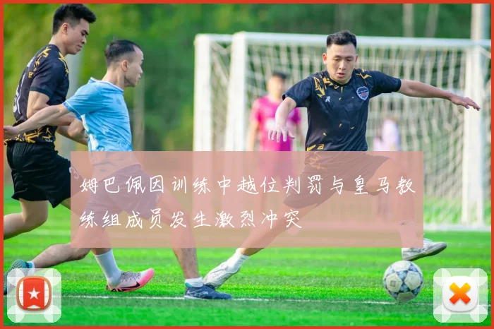姆巴佩因训练中越位判罚与皇马教练组成员发生激烈冲突