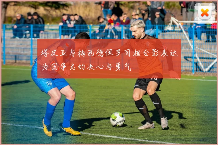 塔皮亚与梅西德保罗同框合影表达为国争光的决心与勇气