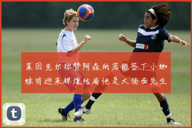 莱因克尔称赞阿森纳若能签下小蜘蛛将迎来辉煌结局他是大场面先生的最佳人选