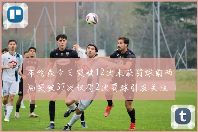 布伦森今日突破12次未获罚球前两场突破37次仅得2次罚球引发关注