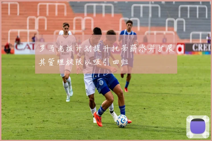 罗马老板计划提升托蒂薪水并扩展其管理权限以吸引回归