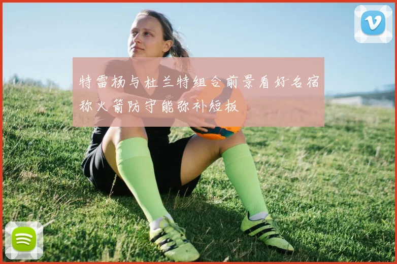 特雷杨与杜兰特组合前景看好名宿称火箭防守能弥补短板