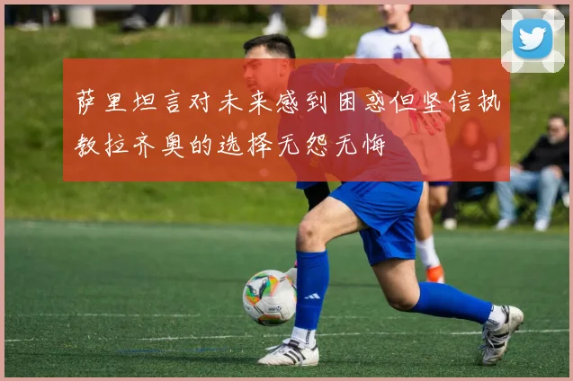 萨里坦言对未来感到困惑但坚信执教拉齐奥的选择无怨无悔