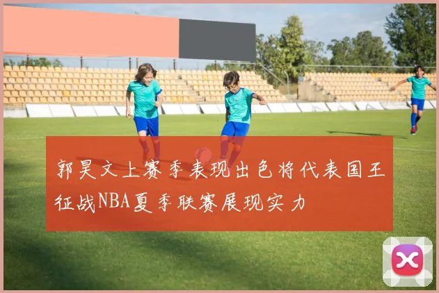 郭昊文上赛季表现出色将代表国王征战NBA夏季联赛展现实力