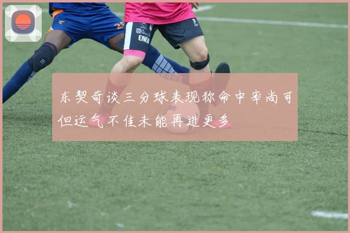 东契奇谈三分球表现称命中率尚可但运气不佳未能再进更多