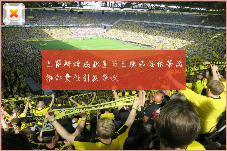 巴萨辉煌成就皇马困境弗洛伦蒂诺推卸责任引发争议