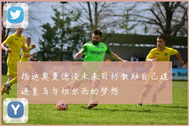 扬迪奥曼德谈未来目标激励自己追逐皇马与切尔西的梦想