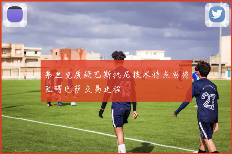 弗里克质疑巴斯托尼技术特点或将阻碍巴萨交易进程